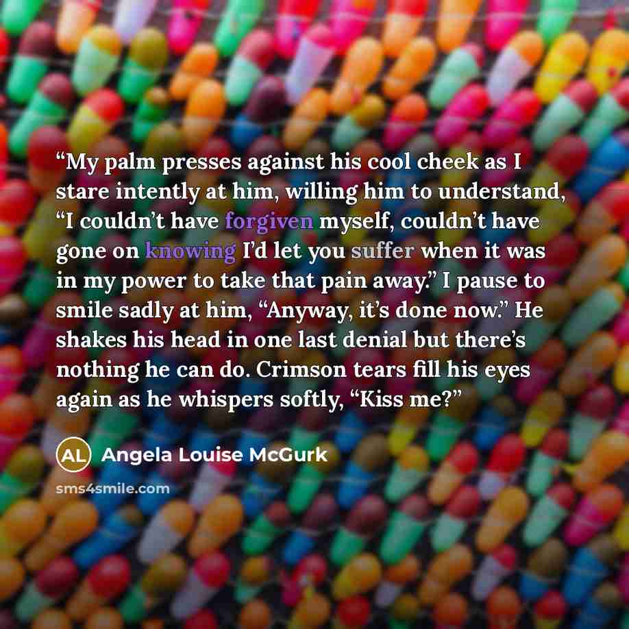 “My palm presses against his cool cheek as I stare intently at him, willing him to understand, “I couldn’t have forgiven myself, couldn’t have gone on knowing I’d let you suffer when it was in my power to take that pain away.” I pause to smile sadly at him, “Anyway, it’s done now.” He shakes his…” quote by Angela Louise McGurk