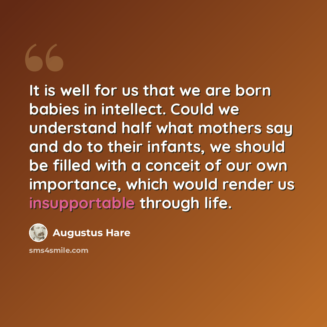 “It is well for us that we are born babies in intellect. Could we understand half what mothers say and do to their infants, we should be filled with a conceit of our own importance, which would render us insupportable through life.” quote by Augustus Hare