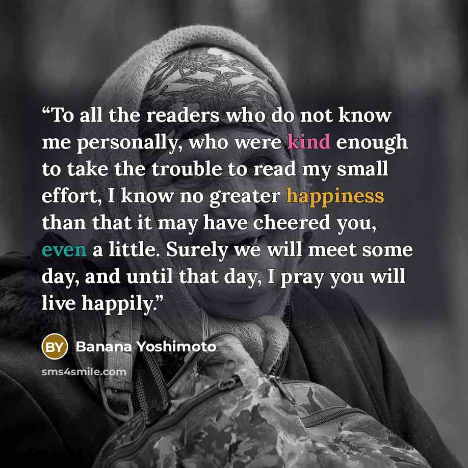 “To all the readers who do not know me personally, who were kind enough to take the trouble to read my small effort, I know no greater happiness than that it may have cheered you, even a little. Surely we will meet some day, and until that day, I pray you will live happily.” quote by Banana Yoshimoto
