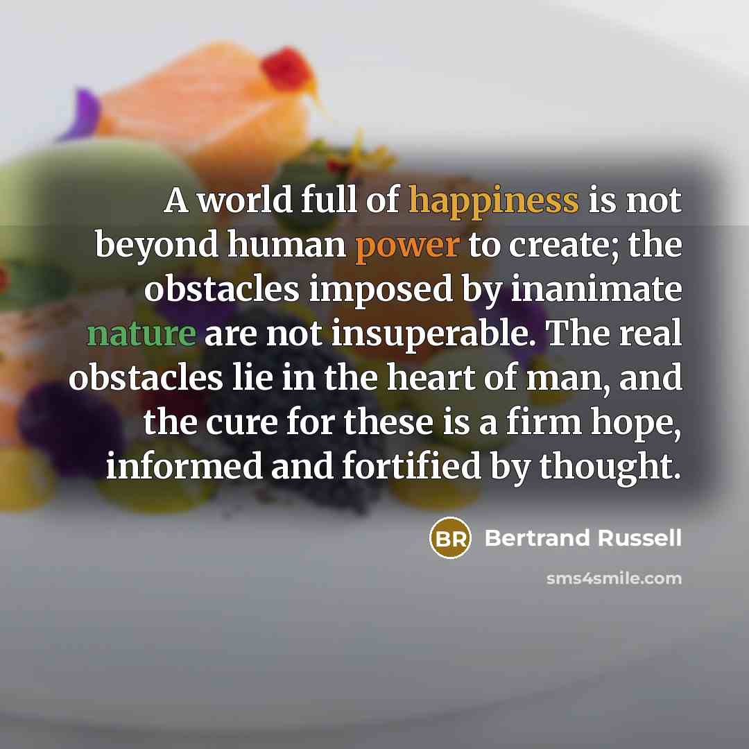 “A world full of happiness is not beyond human power to create; the obstacles imposed by inanimate nature are not insuperable. The real obstacles lie in the heart of man, and the cure for these is a firm hope, informed and fortified by thought.” quote by Bertrand Russell