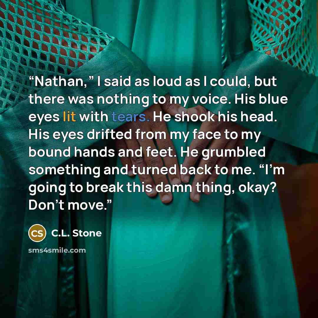 “Nathan,” I said as loud as I could, but there was nothing to my voice. His blue eyes lit with tears. He shook his head. His eyes drifted from my face to my bound hands and feet. He grumbled something and turned back to me. “I’m going to break this damn thing, okay? Don’t move.” quote by C.L. Stone