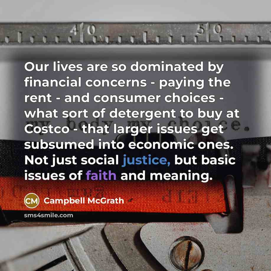 “Our lives are so dominated by financial concerns - paying the rent - and consumer choices - what sort of detergent to buy at Costco - that larger issues get subsumed into economic ones. Not just social justice, but basic issues of faith and meaning.” quote by Campbell McGrath