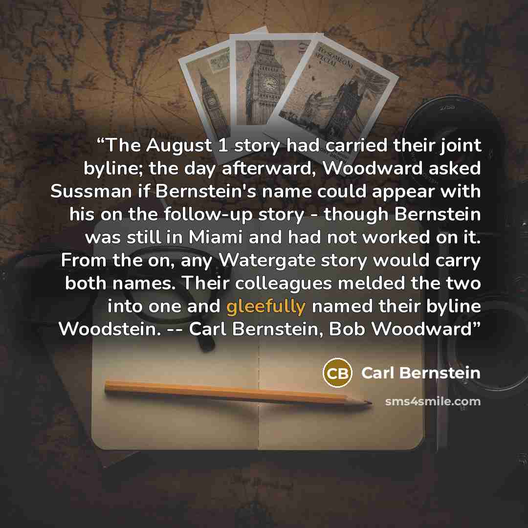 “The August 1 story had carried their joint byline; the day afterward, Woodward asked Sussman if Bernstein's name could appear with his on the follow-up story - though Bernstein was still in Miami and had not worked on it. From the on, any Watergate story would carry both names. Their colleagues…” quote by Carl Bernstein