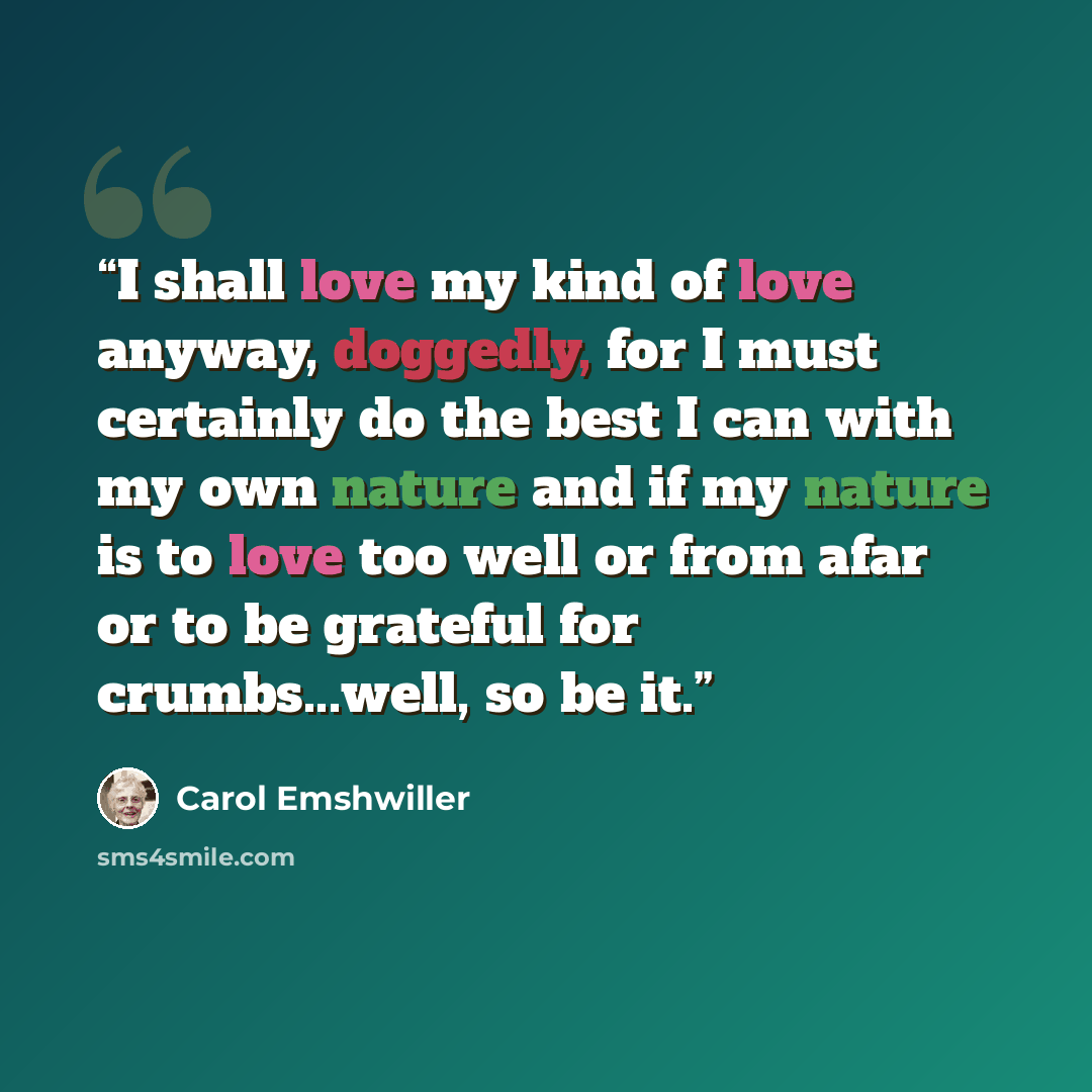 “I shall love my kind of love anyway, doggedly, for I must certainly do the best I can with my own nature and if my nature is to love too well or from afar or to be grateful for crumbs...well, so be it.” quote by Carol Emshwiller
