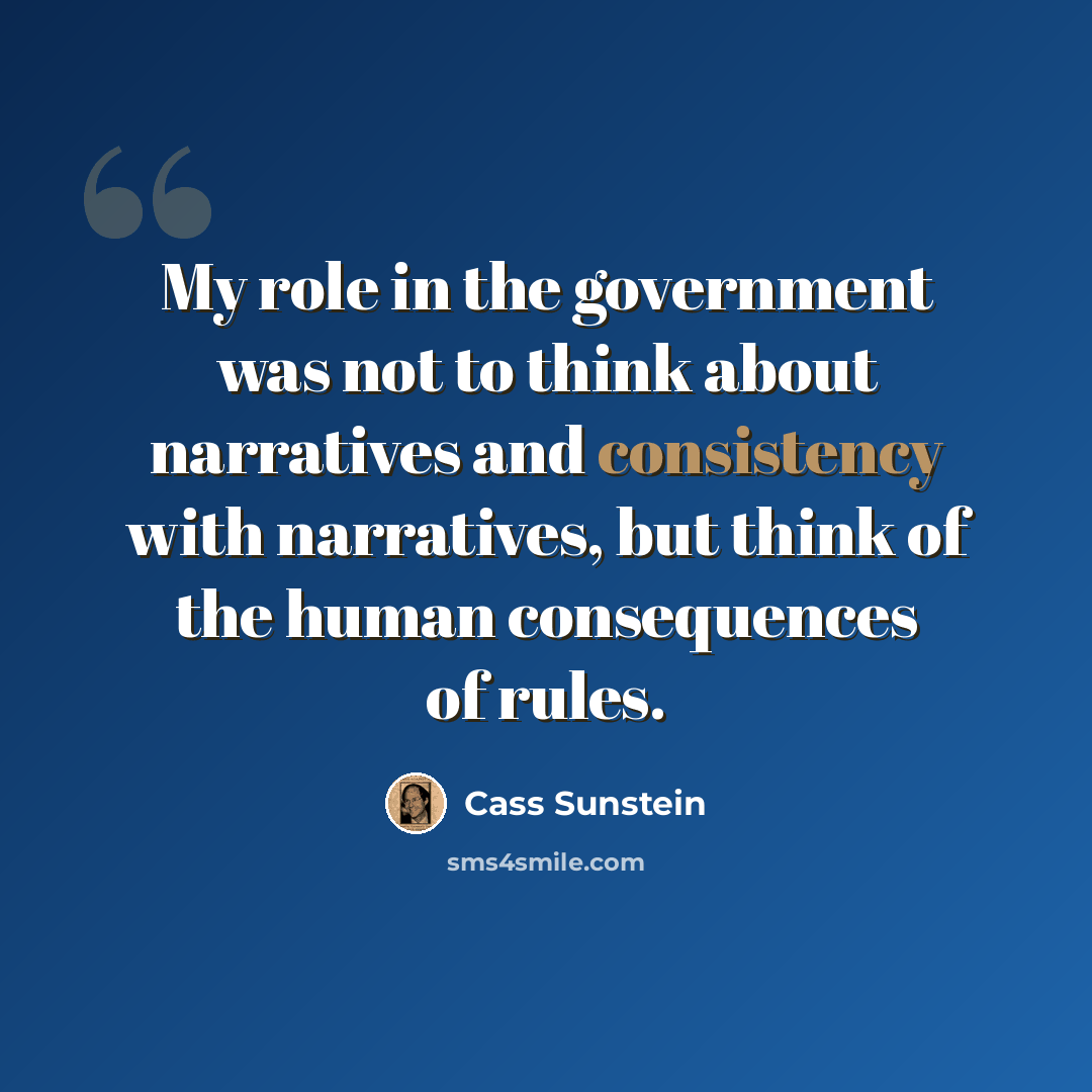 “My role in the government was not to think about narratives and consistency with narratives, but think of the human consequences of rules.” quote by Cass Sunstein