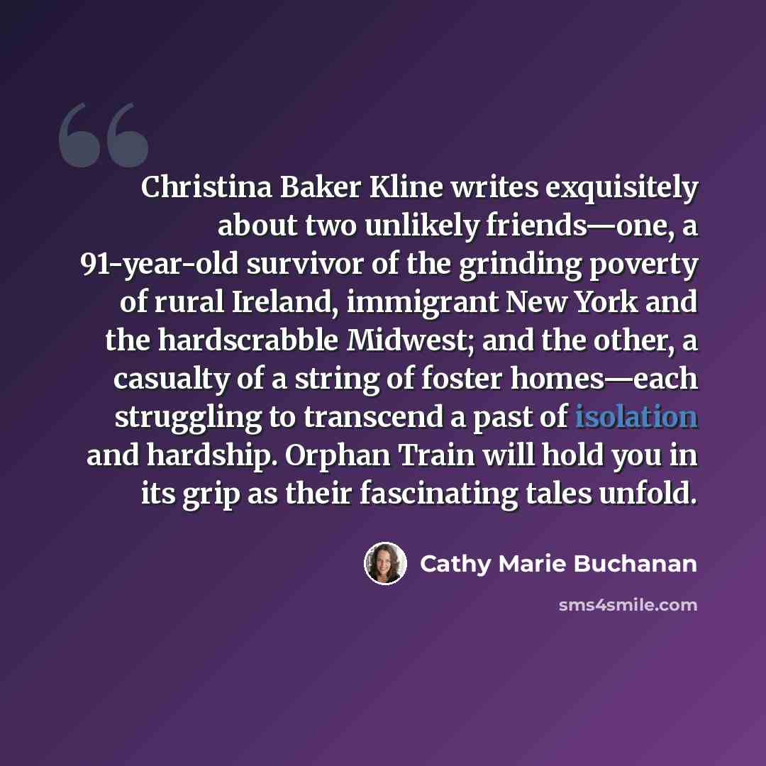 “Christina Baker Kline writes exquisitely about two unlikely friends—one, a 91-year-old survivor of the grinding poverty of rural Ireland, immigrant New York and the hardscrabble Midwest; and the other, a casualty of a string of foster homes—each struggling to transcend a past of isolation and…” quote by Cathy Marie Buchanan