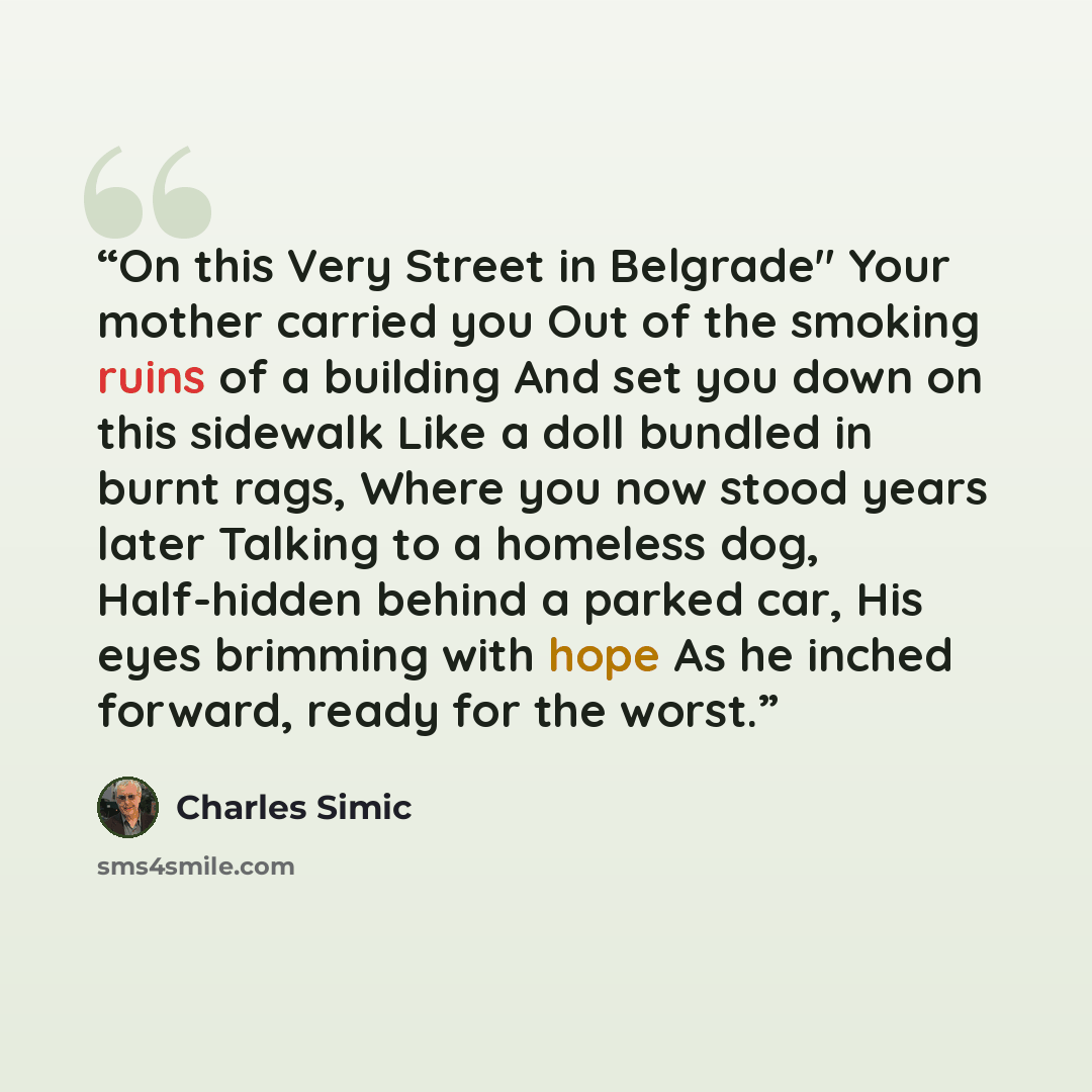 “On this Very Street in Belgrade" Your mother carried you Out of the smoking ruins of a building And set you down on this sidewalk Like a doll bundled in burnt rags, Where you now stood years later Talking to a homeless dog, Half-hidden behind a parked car, His eyes brimming with hope As he inched…” quote by Charles Simic