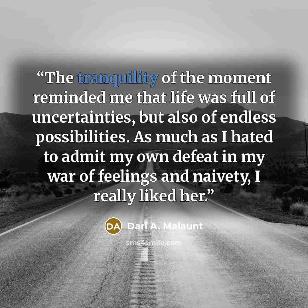 “The tranquility of the moment reminded me that life was full of uncertainties, but also of endless possibilities. As much as I hated to admit my own defeat in my war of feelings and naivety, I really liked her.” quote by Dari A. Malaunt