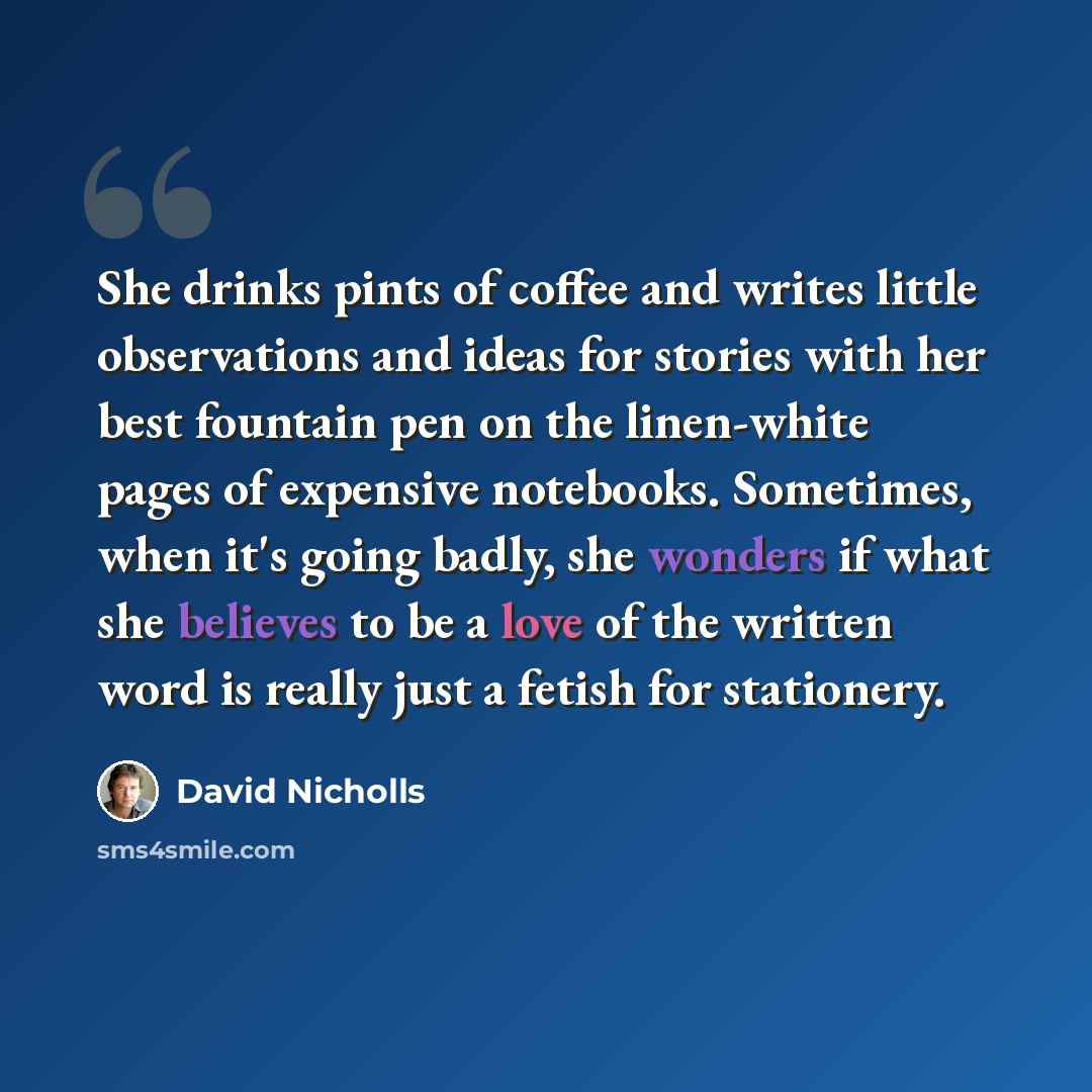 “She drinks pints of coffee and writes little observations and ideas for stories with her best fountain pen on the linen-white pages of expensive notebooks. Sometimes, when it's going badly, she wonders if what she believes to be a love of the written word is really just a fetish for stationery.” quote by David Nicholls