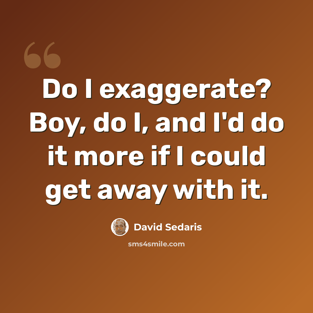 “Do I exaggerate? Boy, do I, and I'd do it more if I could get away with it.” quote by David Sedaris