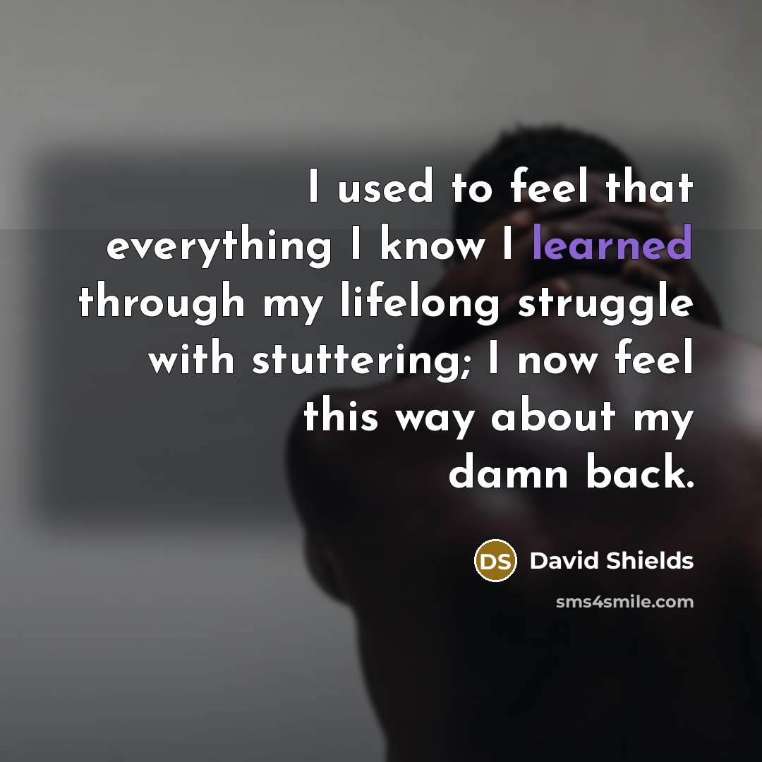 “I used to feel that everything I know I learned through my lifelong struggle with stuttering; I now feel this way about my damn back.” quote by David Shields