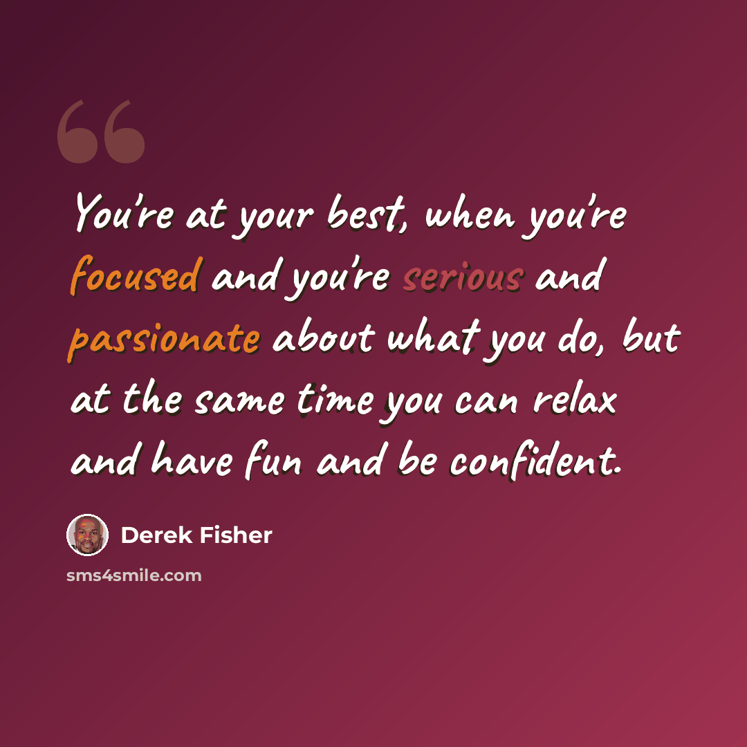 “You're at your best, when you're focused and you're serious and passionate about what you do, but at the same time you can relax and have fun and be confident.” quote by Derek Fisher