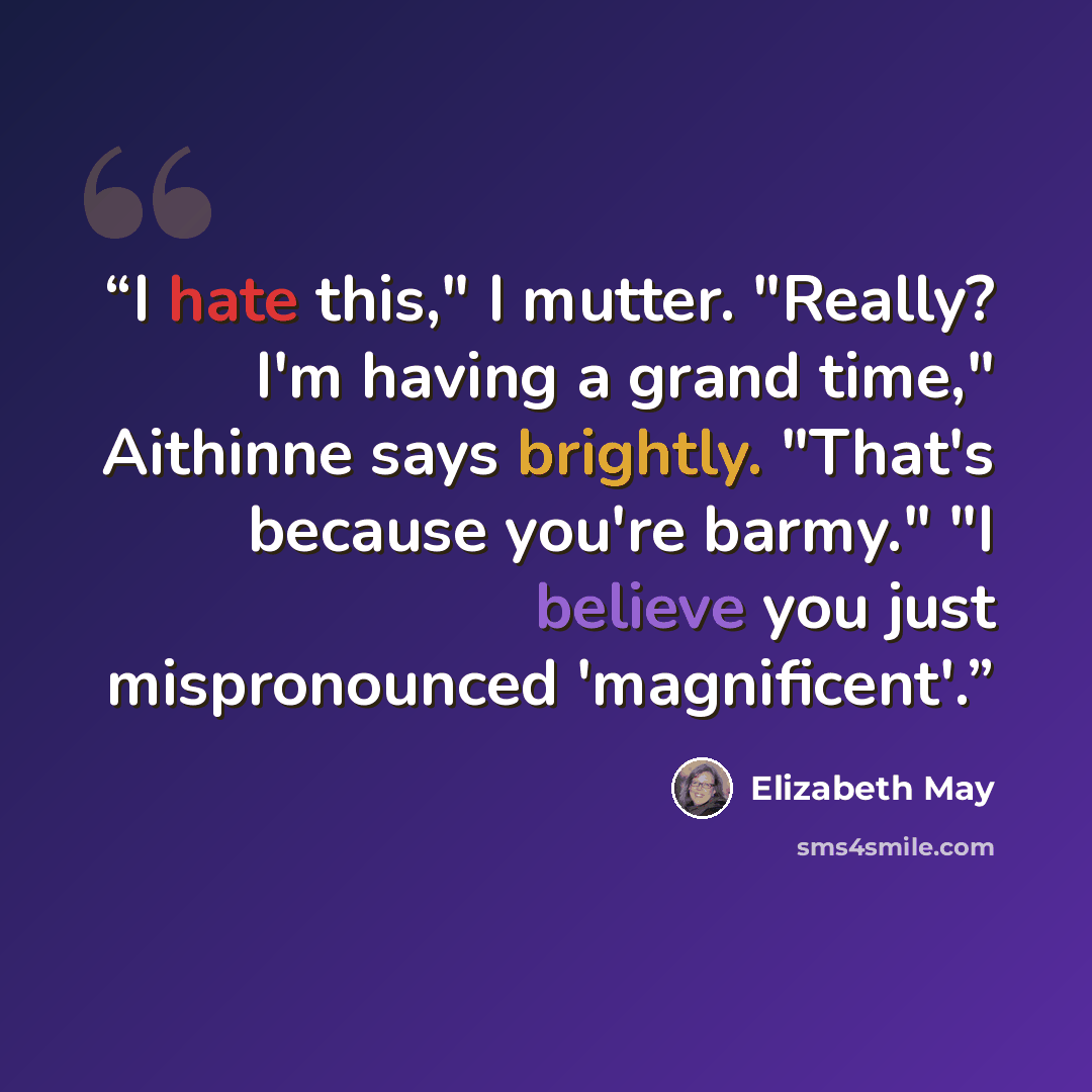 “I hate this," I mutter. "Really? I'm having a grand time," Aithinne says brightly. "That's because you're barmy." "I believe you just mispronounced 'magnificent'.” quote by Elizabeth May
