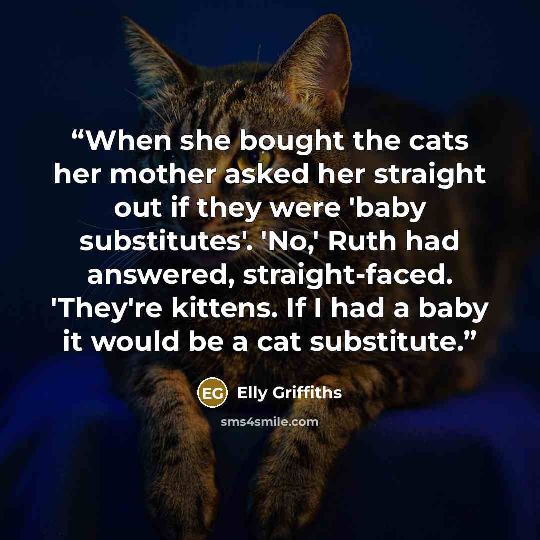 “When she bought the cats her mother asked her straight out if they were 'baby substitutes'. 'No,' Ruth had answered, straight-faced. 'They're kittens. If I had a baby it would be a cat substitute.” quote by Elly Griffiths