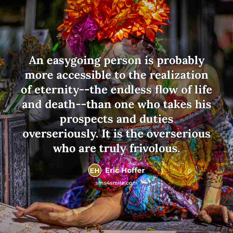 “An easygoing person is probably more accessible to the realization of eternity--the endless flow of life and death--than one who takes his prospects and duties overseriously. It is the overserious who are truly frivolous.” quote by Eric Hoffer
