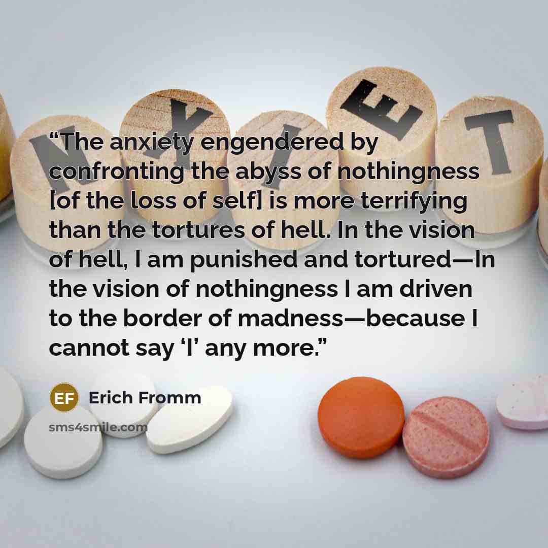 “The anxiety engendered by confronting the abyss of nothingness [of the loss of self] is more terrifying than the tortures of hell. In the vision of hell, I am punished and tortured—In the vision of nothingness I am driven to the border of madness—because I cannot say ‘I’ any more.” quote by Erich Fromm