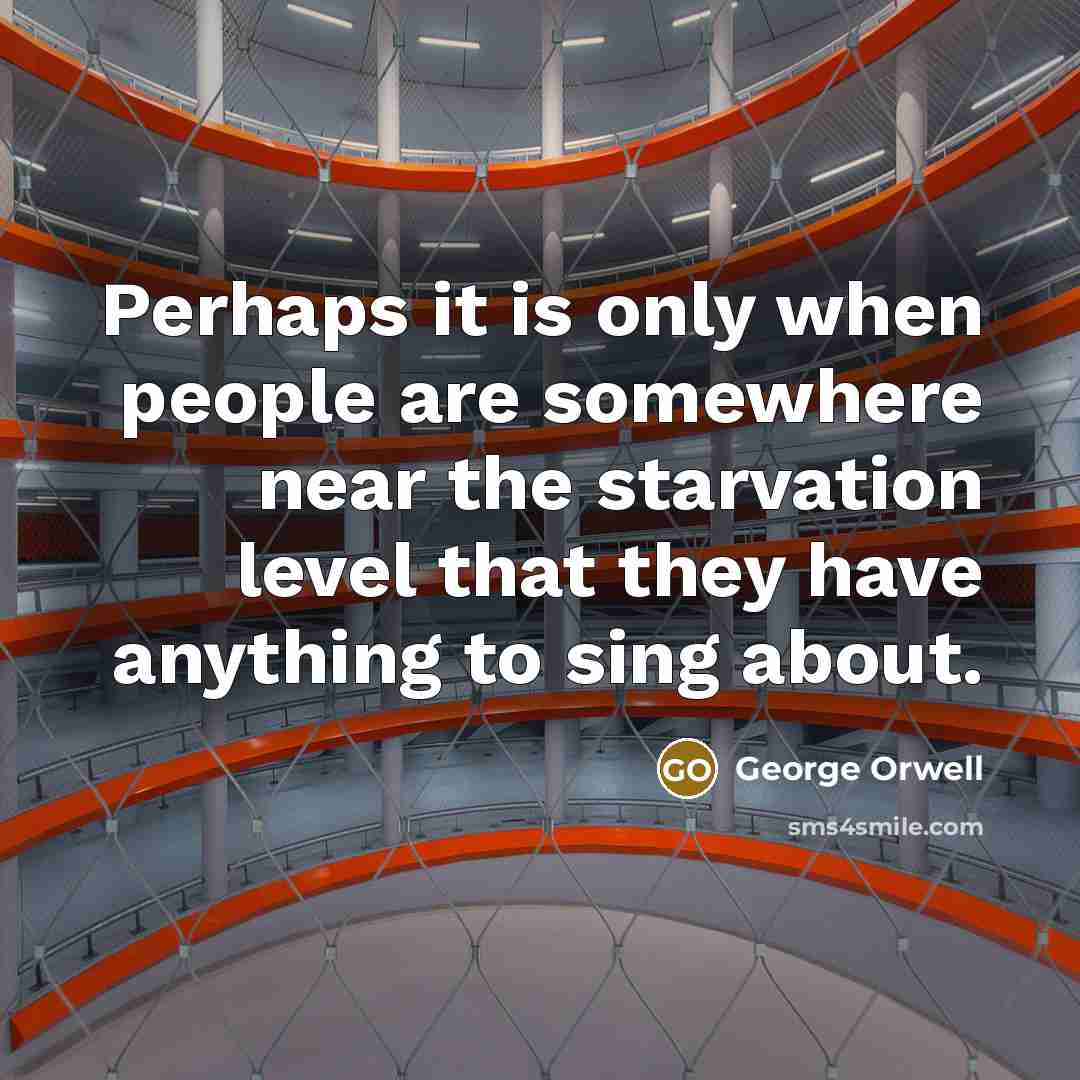 “Perhaps it is only when people are somewhere near the starvation level that they have anything to sing about.” quote by George Orwell