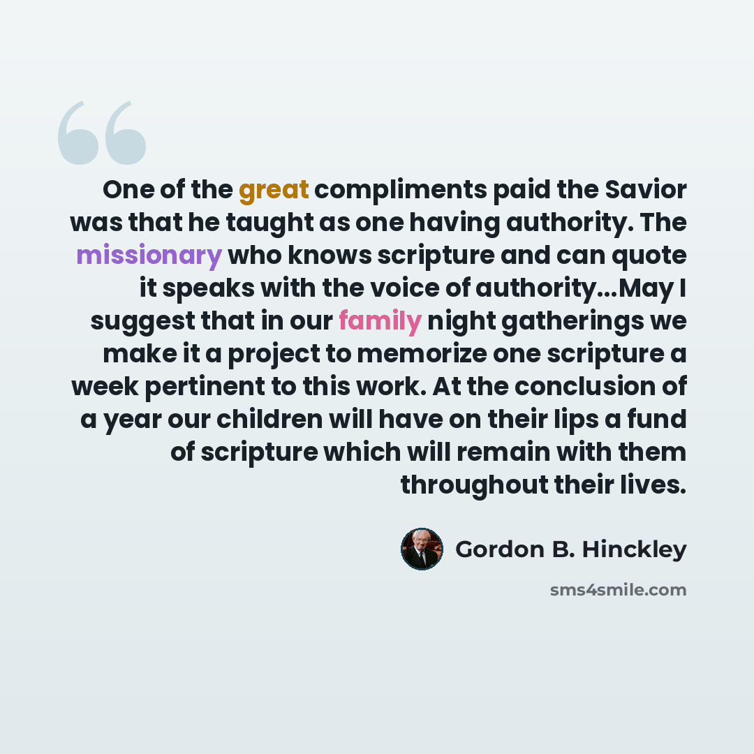 “One of the great compliments paid the Savior was that he taught as one having authority. The missionary who knows scripture and can quote it speaks with the voice of authority...May I suggest that in our family night gatherings we make it a project to memorize one scripture a week pertinent to…” quote by Gordon B. Hinckley
