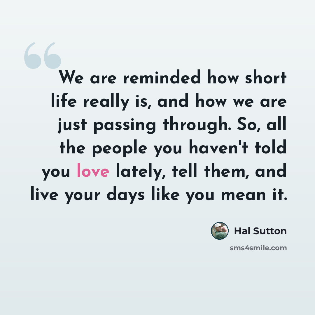 “We are reminded how short life really is, and how we are just passing through. So, all the people you haven't told you love lately, tell them, and live your days like you mean it.” quote by Hal Sutton