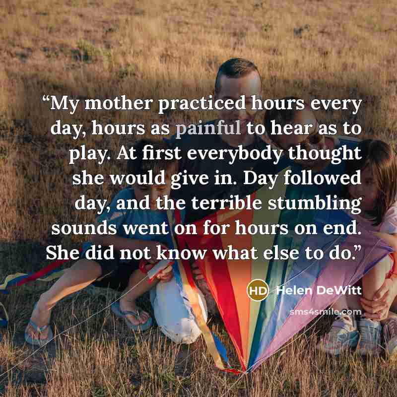 “My mother practiced hours every day, hours as painful to hear as to play. At first everybody thought she would give in. Day followed day, and the terrible stumbling sounds went on for hours on end. She did not know what else to do.” quote by Helen DeWitt