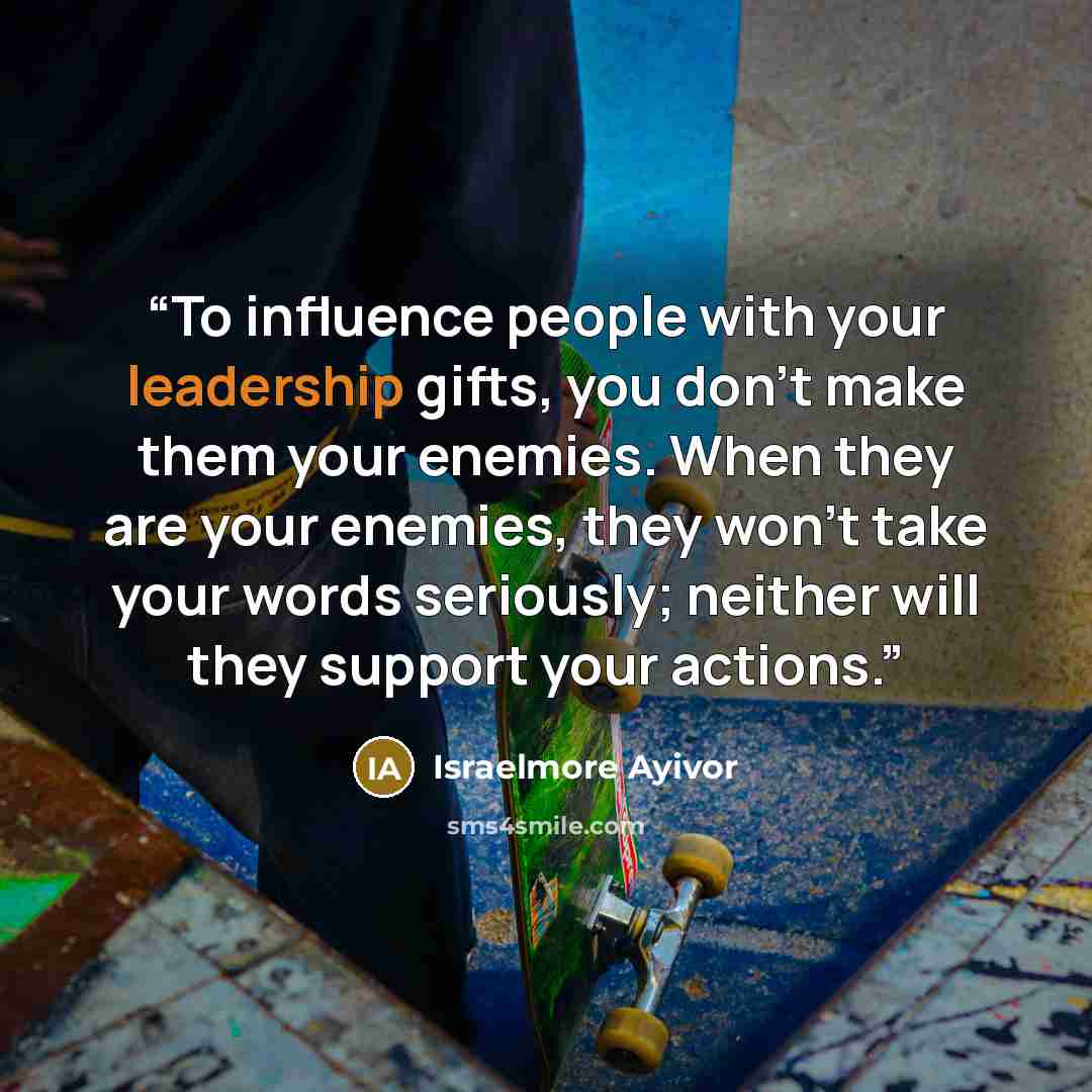 “To influence people with your leadership gifts, you don’t make them your enemies. When they are your enemies, they won’t take your words seriously; neither will they support your actions.” quote by Israelmore Ayivor