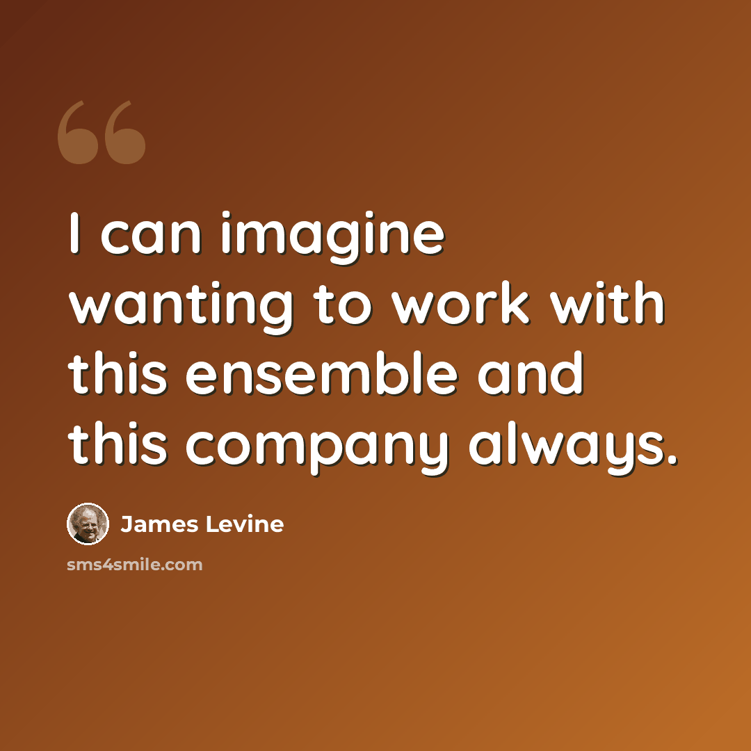 “I can imagine wanting to work with this ensemble and this company always.” quote by James Levine