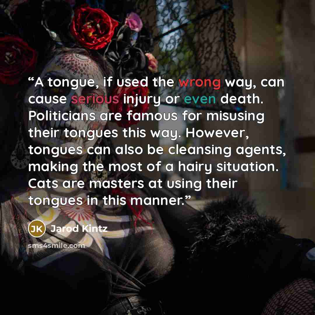 “A tongue, if used the wrong way, can cause serious injury or even death. Politicians are famous for misusing their tongues this way. However, tongues can also be cleansing agents, making the most of a hairy situation. Cats are masters at using their tongues in this manner.” quote by Jarod Kintz