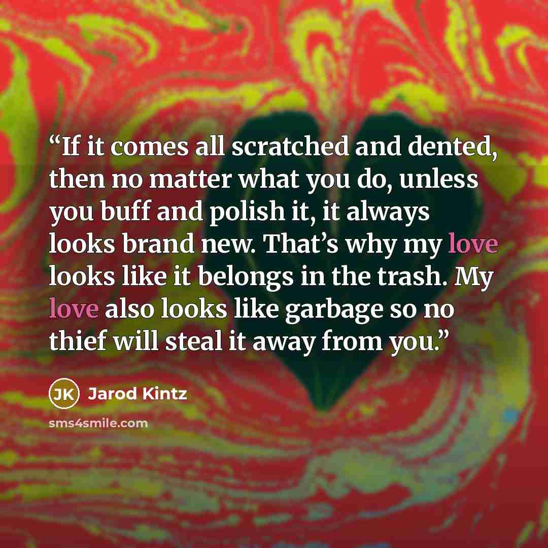 “If it comes all scratched and dented, then no matter what you do, unless you buff and polish it, it always looks brand new. That’s why my love looks like it belongs in the trash. My love also looks like garbage so no thief will steal it away from you.” quote by Jarod Kintz