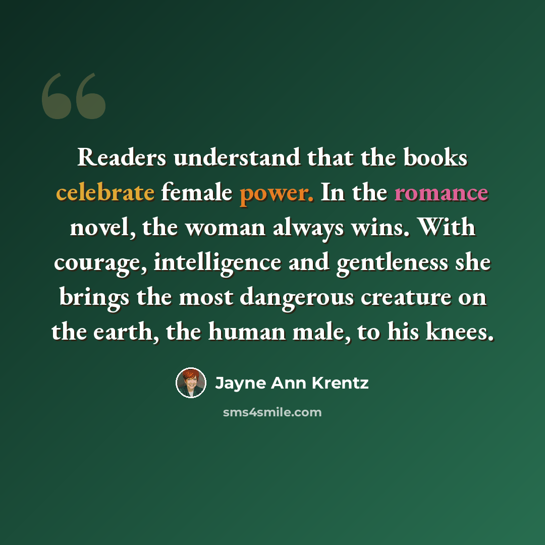 “Readers understand that the books celebrate female power. In the romance novel, the woman always wins. With courage, intelligence and gentleness she brings the most dangerous creature on the earth, the human male, to his knees.” quote by Jayne Ann Krentz