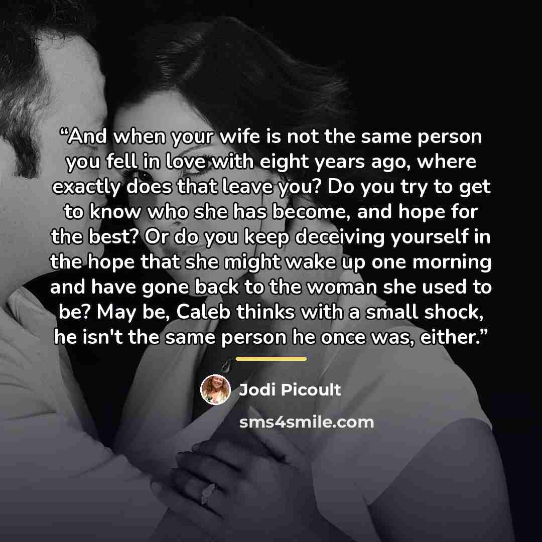 “And when your wife is not the same person you fell in love with eight years ago, where exactly does that leave you? Do you try to get to know who she has become, and hope for the best? Or do you keep deceiving yourself in the hope that she might wake up one morning and have gone back to the woman…” quote by Jodi Picoult