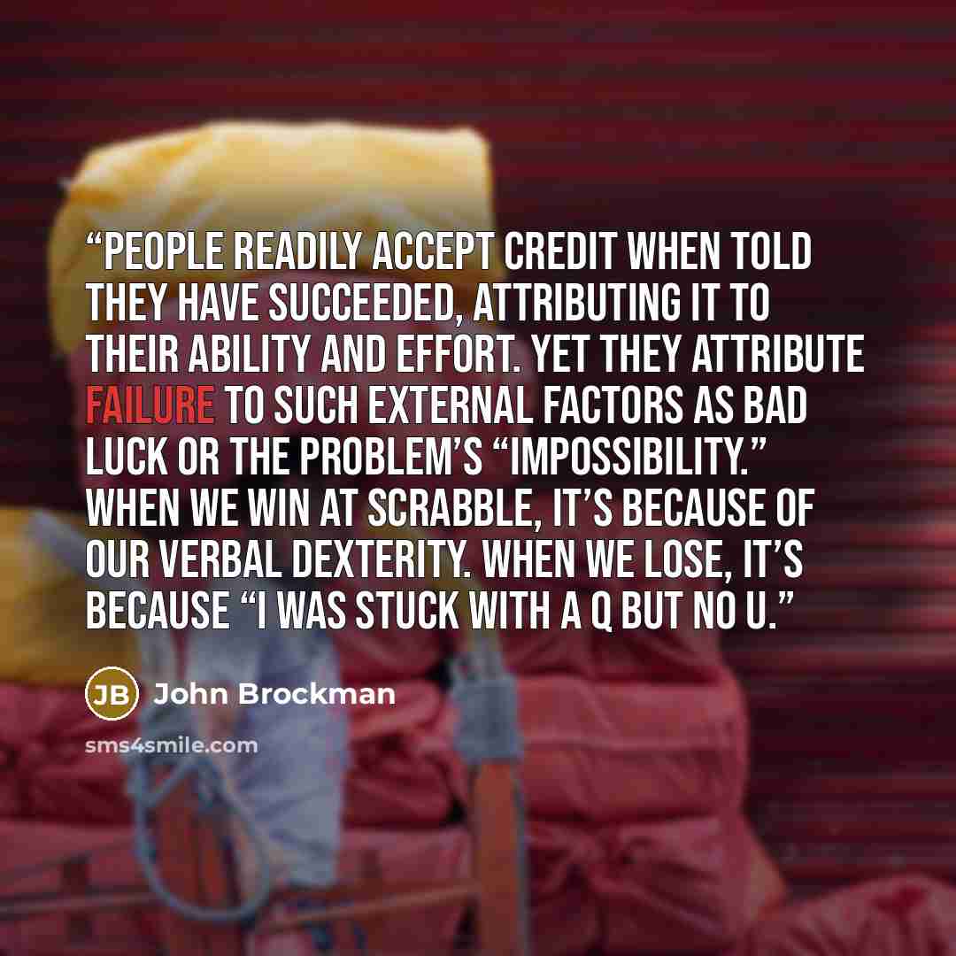 “people readily accept credit when told they have succeeded, attributing it to their ability and effort. Yet they attribute failure to such external factors as bad luck or the problem’s “impossibility.” When we win at Scrabble, it’s because of our verbal dexterity. When we lose, it’s because “I was…” quote by John Brockman