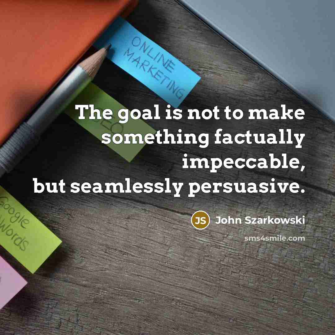 “The goal is not to make something factually impeccable, but seamlessly persuasive.” quote by John Szarkowski