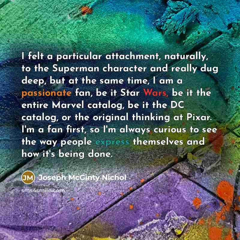 “I felt a particular attachment, naturally, to the Superman character and really dug deep, but at the same time, I am a passionate fan, be it Star Wars, be it the entire Marvel catalog, be it the DC catalog, or the original thinking at Pixar. I'm a fan first, so I'm always curious to see the way…” quote by Joseph McGinty Nichol