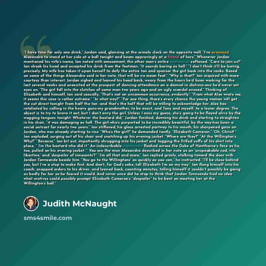 “I have time for only one drink,” Jordan said, glancing at the ormolu clock on the opposite wall. “I’ve promised Alexandra to stand at her side at a ball tonight and beam approvingly at a friend of hers.” Whenever Jordan mentioned his wife’s name, Ian noted with amusement, the other man’s entire…” quote by Judith McNaught