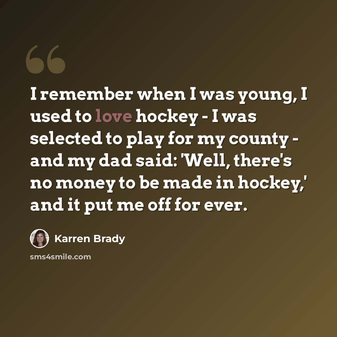 “I remember when I was young, I used to love hockey - I was selected to play for my county - and my dad said: 'Well, there's no money to be made in hockey,' and it put me off for ever.” quote by Karren Brady