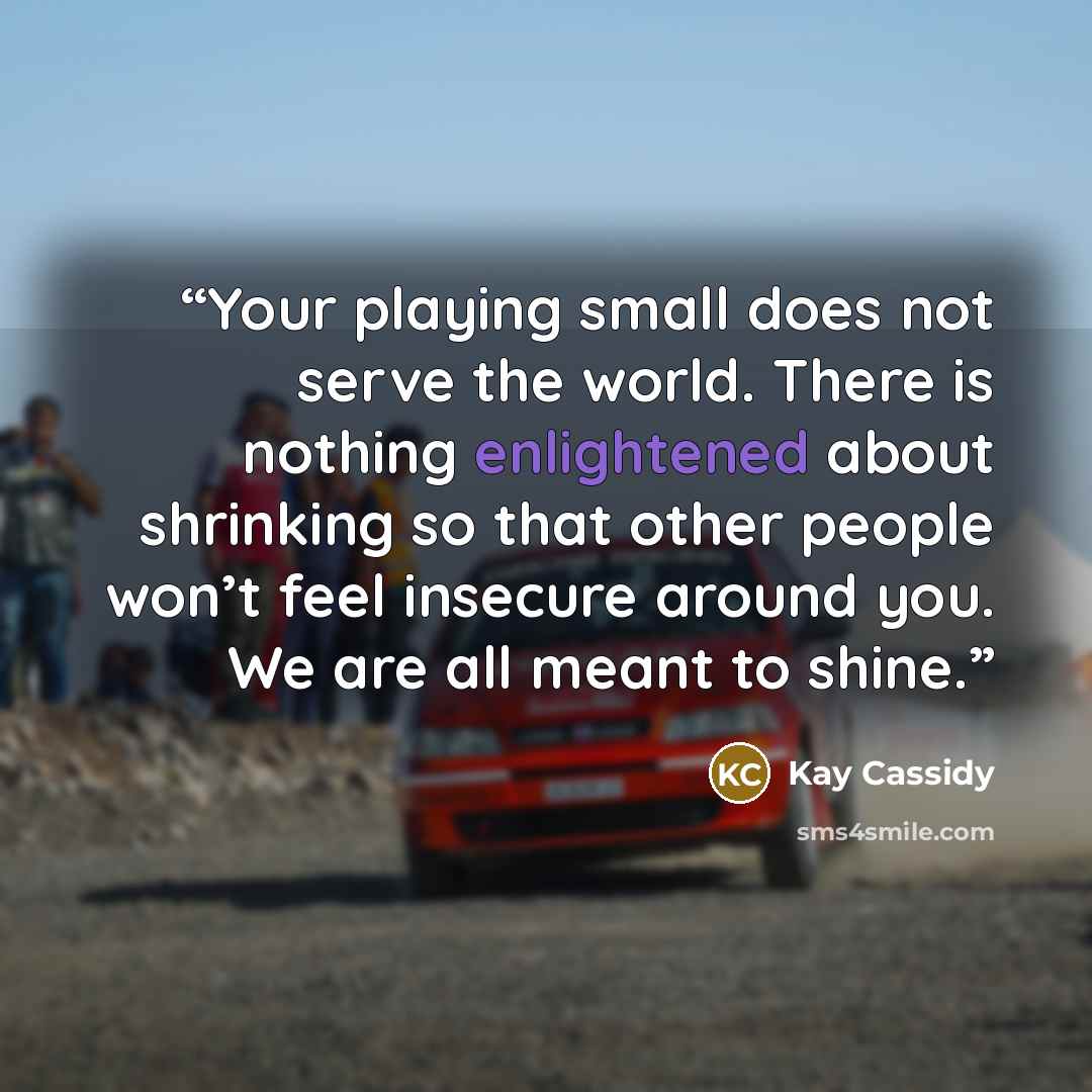 “Your playing small does not serve the world. There is nothing enlightened about shrinking so that other people won’t feel insecure around you. We are all meant to shine.” quote by Kay Cassidy