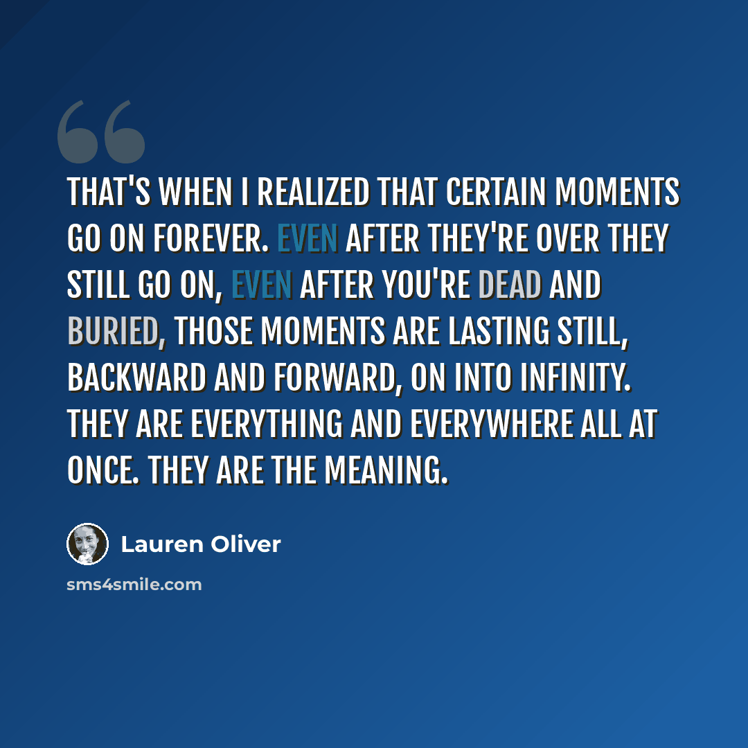“That's when I realized that certain moments go on forever. Even after they're over they still go on, even after you're dead and buried, those moments are lasting still, backward and forward, on into infinity. They are everything and everywhere all at once. They are the meaning.” quote by Lauren Oliver
