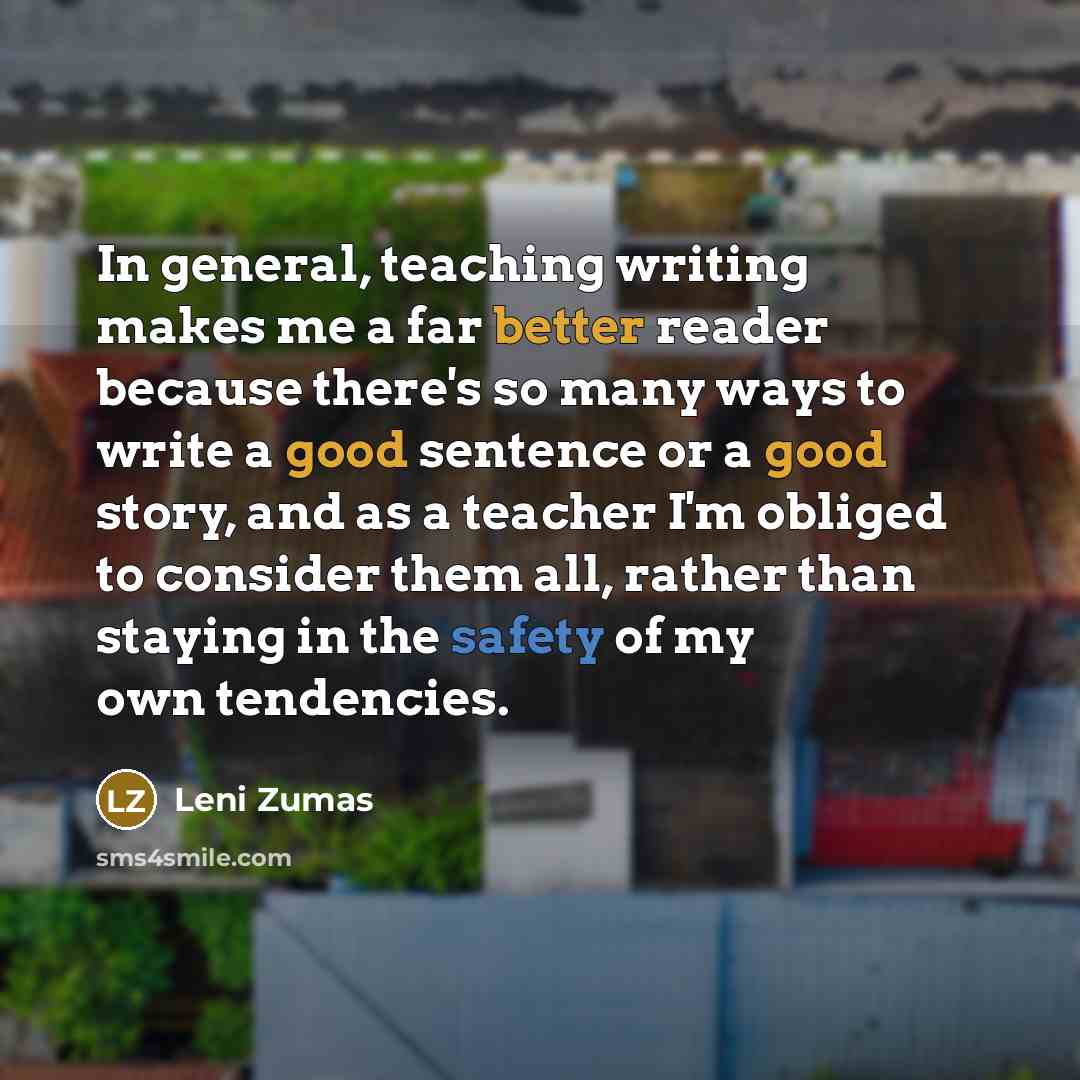 “In general, teaching writing makes me a far better reader because there's so many ways to write a good sentence or a good story, and as a teacher I'm obliged to consider them all, rather than staying in the safety of my own tendencies.” quote by Leni Zumas