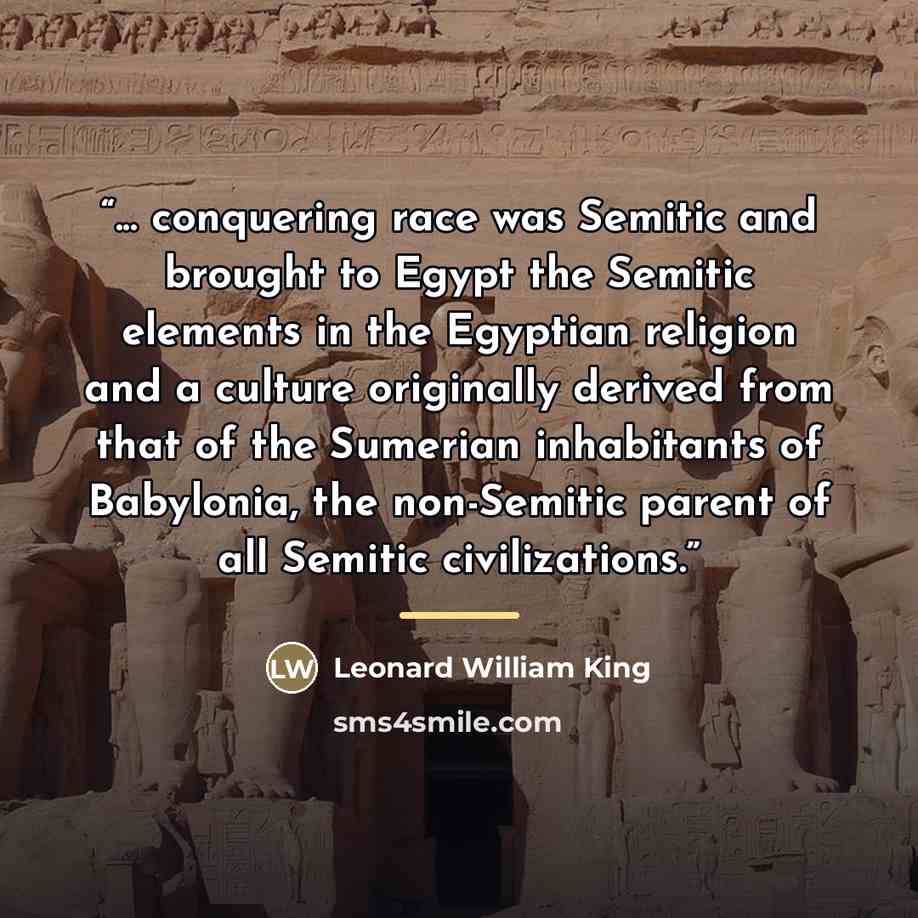 “... conquering race was Semitic and brought to Egypt the Semitic elements in the Egyptian religion and a culture originally derived from that of the Sumerian inhabitants of Babylonia, the non-Semitic parent of all Semitic civilizations.” quote by Leonard William King
