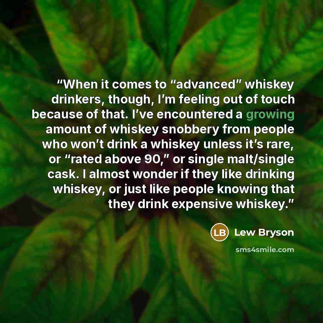“When it comes to “advanced” whiskey drinkers, though, I’m feeling out of touch because of that. I’ve encountered a growing amount of whiskey snobbery from people who won’t drink a whiskey unless it’s rare, or “rated above 90,” or single malt/single cask. I almost wonder if they like drinking…” quote by Lew Bryson