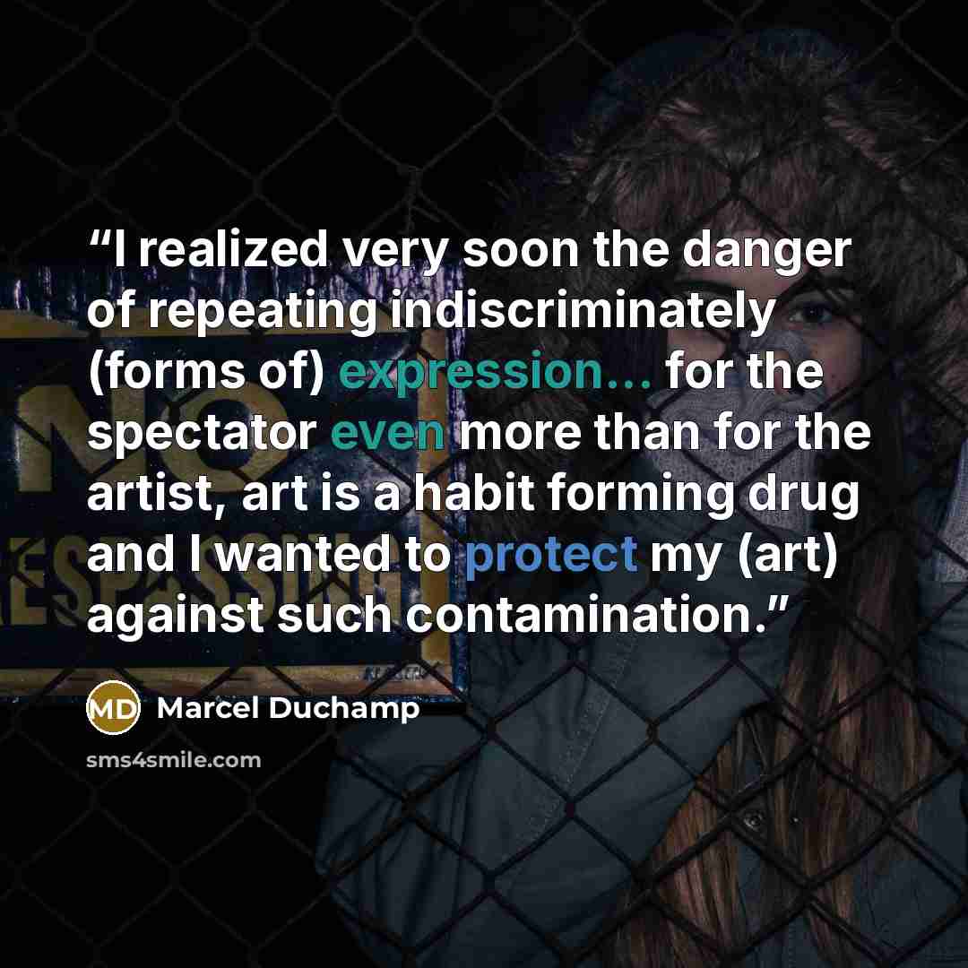 “I realized very soon the danger of repeating indiscriminately (forms of) expression... for the spectator even more than for the artist, art is a habit forming drug and I wanted to protect my (art) against such contamination.” quote by Marcel Duchamp