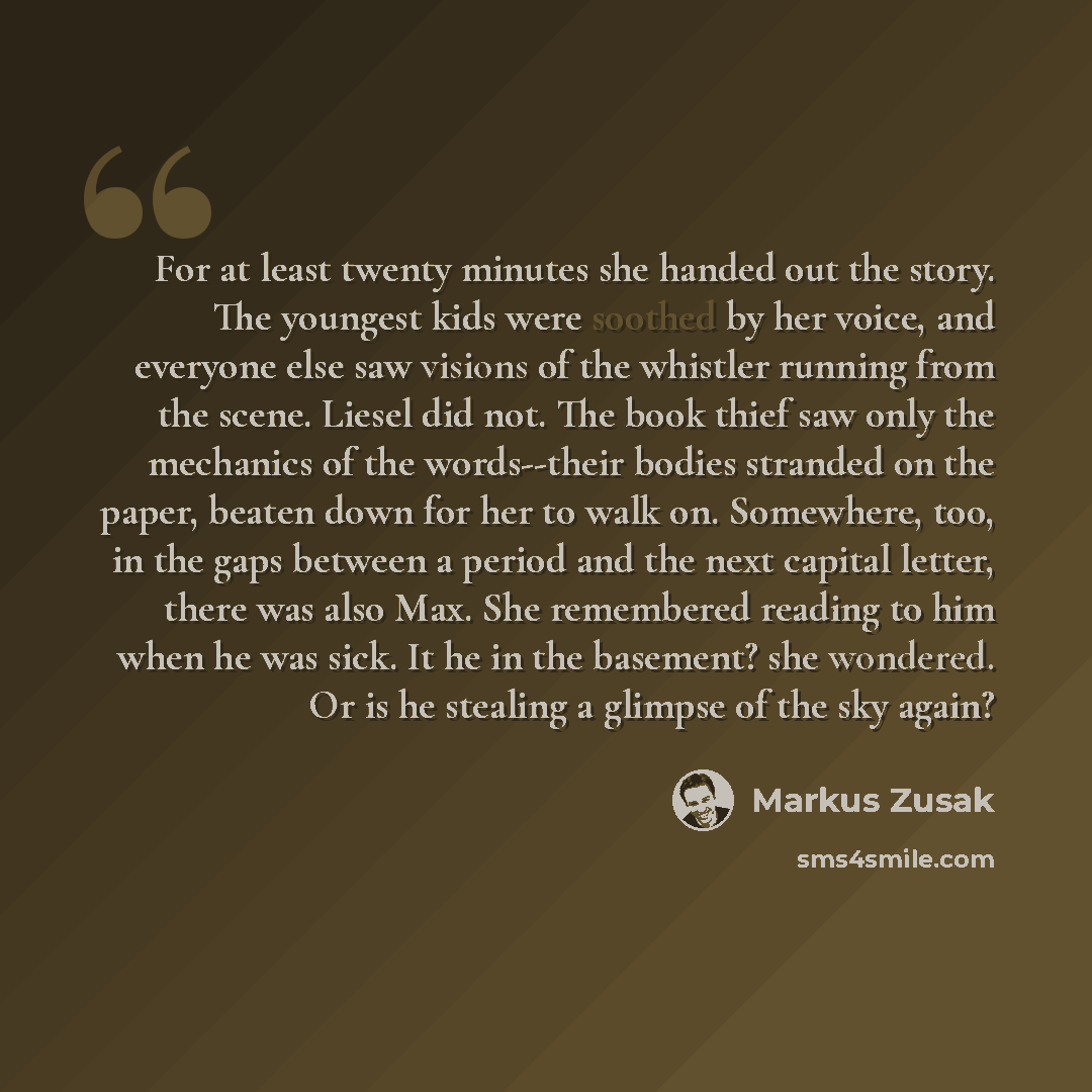 “For at least twenty minutes she handed out the story. The youngest kids were soothed by her voice, and everyone else saw visions of the whistler running from the scene. Liesel did not. The book thief saw only the mechanics of the words--their bodies stranded on the paper, beaten down for her to…” quote by Markus Zusak