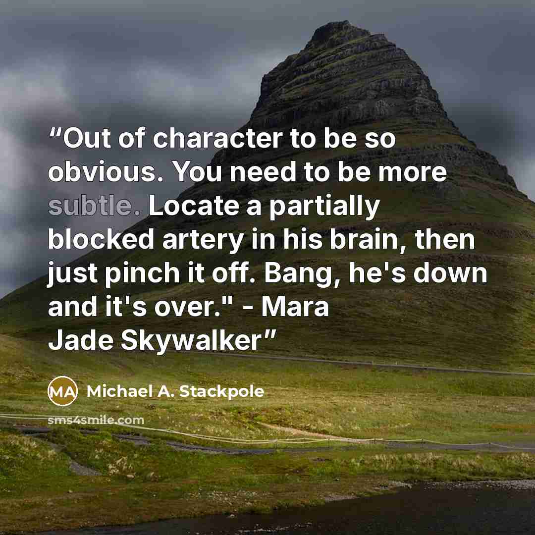 “Out of character to be so obvious. You need to be more subtle. Locate a partially blocked artery in his brain, then just pinch it off. Bang, he's down and it's over." - Mara Jade Skywalker” quote by Michael A. Stackpole