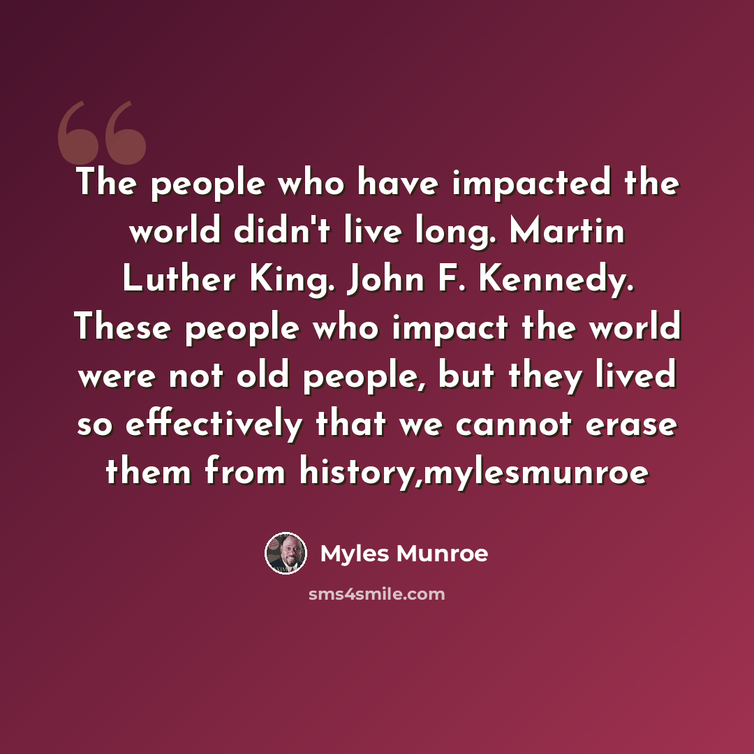 “The people who have impacted the world didn't live long. Martin Luther King. John F. Kennedy. These people who impact the world were not old people, but they lived so effectively that we cannot erase them from history,mylesmunroe” quote by Myles Munroe