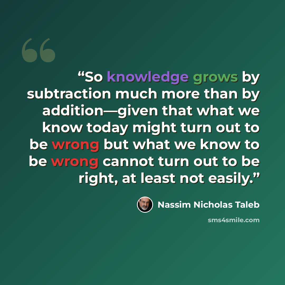 “So knowledge grows by subtraction much more than by addition—given that what we know today might turn out to be wrong but what we know to be wrong cannot turn out to be right, at least not easily.” quote by Nassim Nicholas Taleb