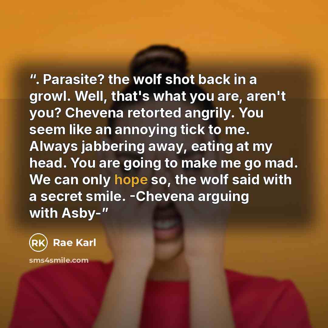 “. Parasite? the wolf shot back in a growl. Well, that's what you are, aren't you? Chevena retorted angrily. You seem like an annoying tick to me. Always jabbering away, eating at my head. You are going to make me go mad. We can only hope so, the wolf said with a secret smile. -Chevena arguing with…” quote by Rae Karl