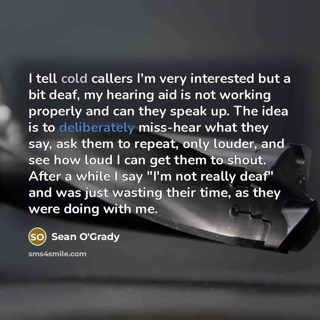 “I tell cold callers I'm very interested but a bit deaf, my hearing aid is not working properly and can they speak up. The idea is to deliberately miss-hear what they say, ask them to repeat, only louder, and see how loud I can get them to shout. After a while I say "I'm not really deaf" and was…” quote by Sean O'Grady