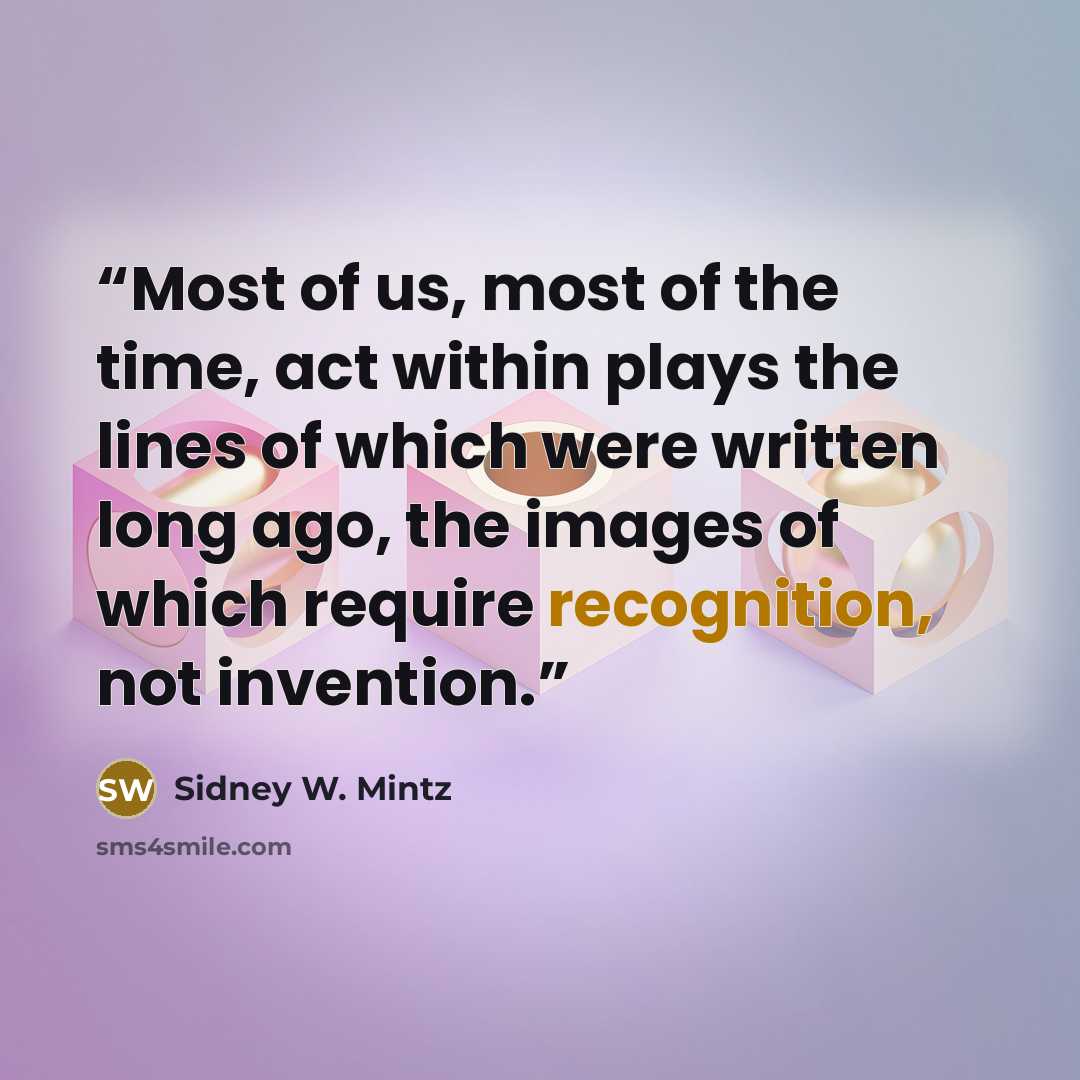 “Most of us, most of the time, act within plays the lines of which were written long ago, the images of which require recognition, not invention.” quote by Sidney W. Mintz