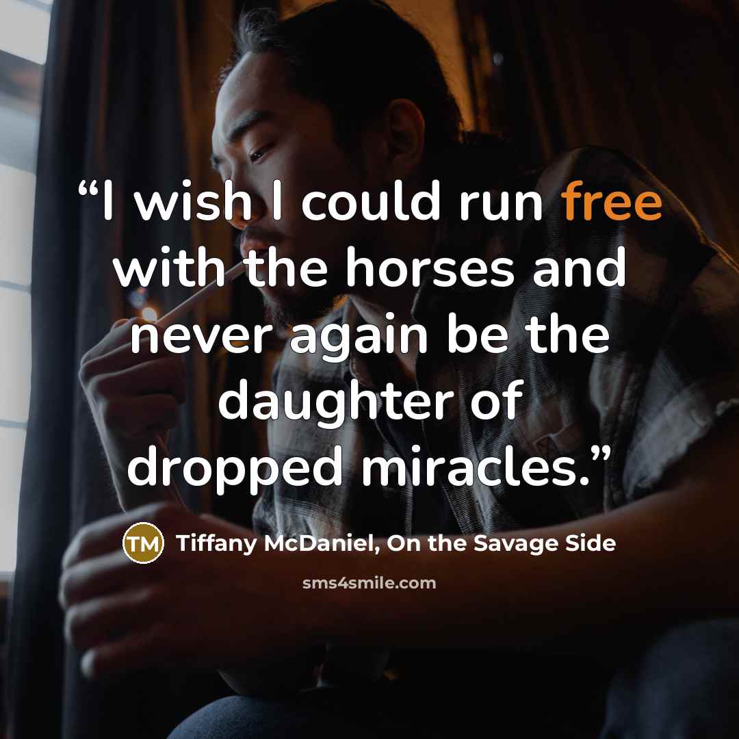 “I wish I could run free with the horses and never again be the daughter of dropped miracles.” quote by Tiffany McDaniel, On the Savage Side