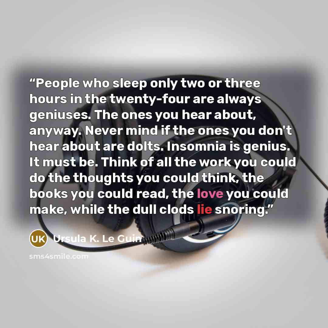 “People who sleep only two or three hours in the twenty-four are always geniuses. The ones you hear about, anyway. Never mind if the ones you don't hear about are dolts. Insomnia is genius. It must be. Think of all the work you could do the thoughts you could think, the books you could read, the…” quote by Ursula K. Le Guin